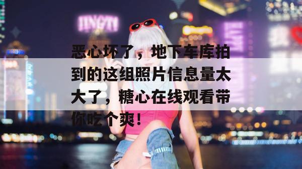 恶心坏了，地下车库拍到的这组照片信息量太大了，糖心在线观看带你吃个爽！