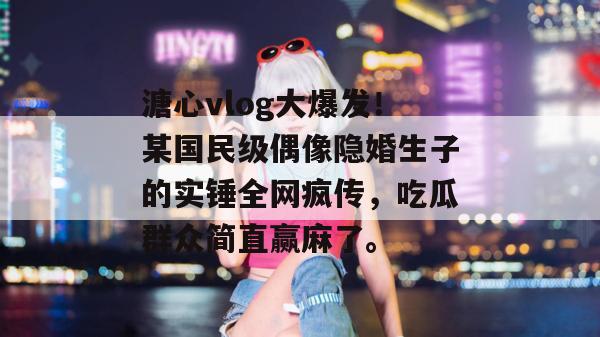 溏心vlog大爆发！某国民级偶像隐婚生子的实锤全网疯传，吃瓜群众简直赢麻了。