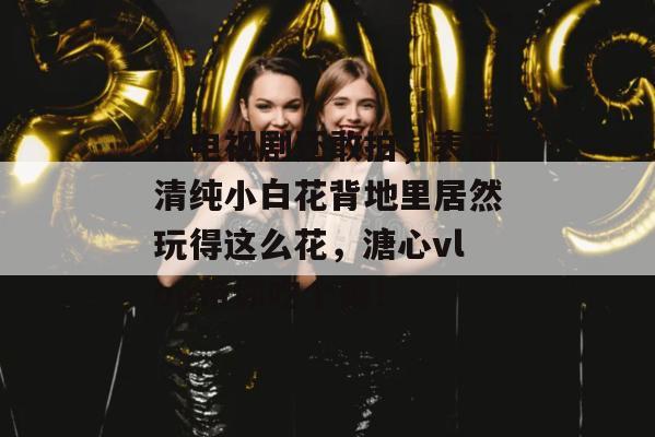 比电视剧还敢拍，表面清纯小白花背地里居然玩得这么花，溏心vlog带你吃个爽！