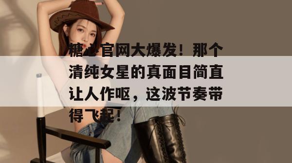 糖心官网大爆发！那个清纯女星的真面目简直让人作呕，这波节奏带得飞起！