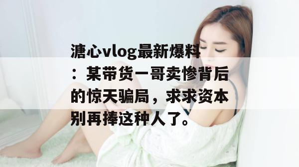 溏心vlog最新爆料：某带货一哥卖惨背后的惊天骗局，求求资本别再捧这种人了。